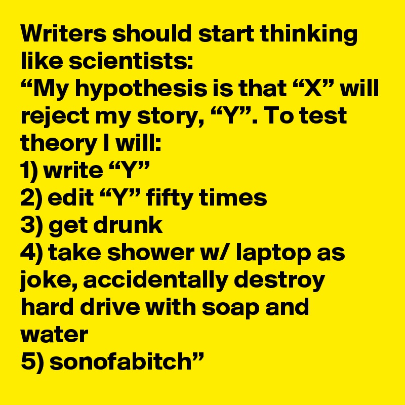 Writers should start thinking like scientists:
“My hypothesis is that “X” will reject my story, “Y”. To test theory I will: 
1) write “Y” 
2) edit “Y” fifty times 
3) get drunk 
4) take shower w/ laptop as joke, accidentally destroy hard drive with soap and water
5) sonofabitch”