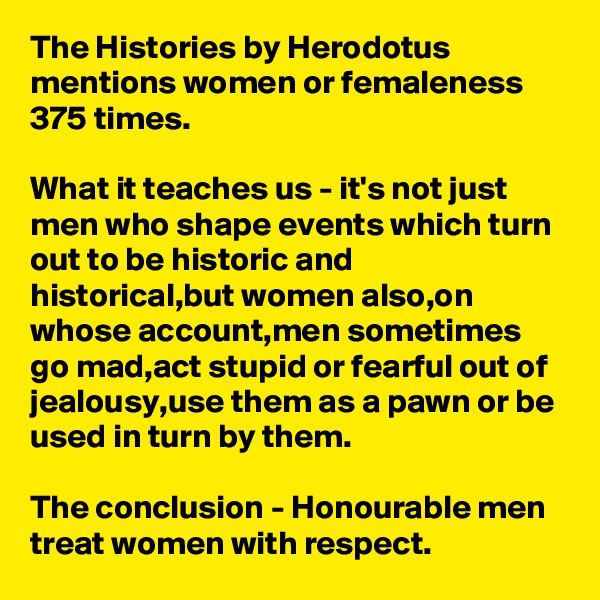 The Histories by Herodotus mentions women or femaleness 375 times.

What it teaches us - it's not just men who shape events which turn out to be historic and historical,but women also,on whose account,men sometimes go mad,act stupid or fearful out of jealousy,use them as a pawn or be used in turn by them.

The conclusion - Honourable men treat women with respect.