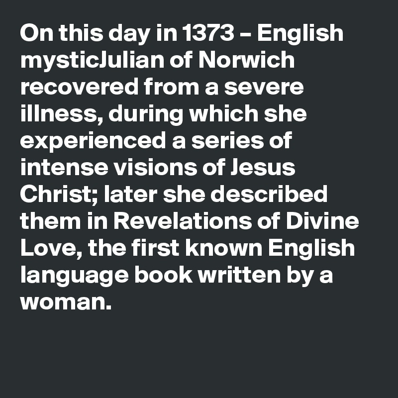 On this day in 1373 – English mysticJulian of Norwich recovered from a severe illness, during which she experienced a series of intense visions of Jesus Christ; later she described them in Revelations of Divine Love, the first known English language book written by a woman.
