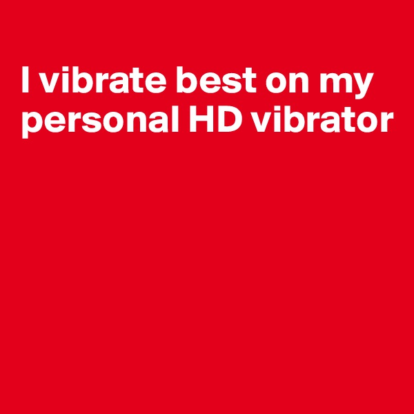 
I vibrate best on my personal HD vibrator





