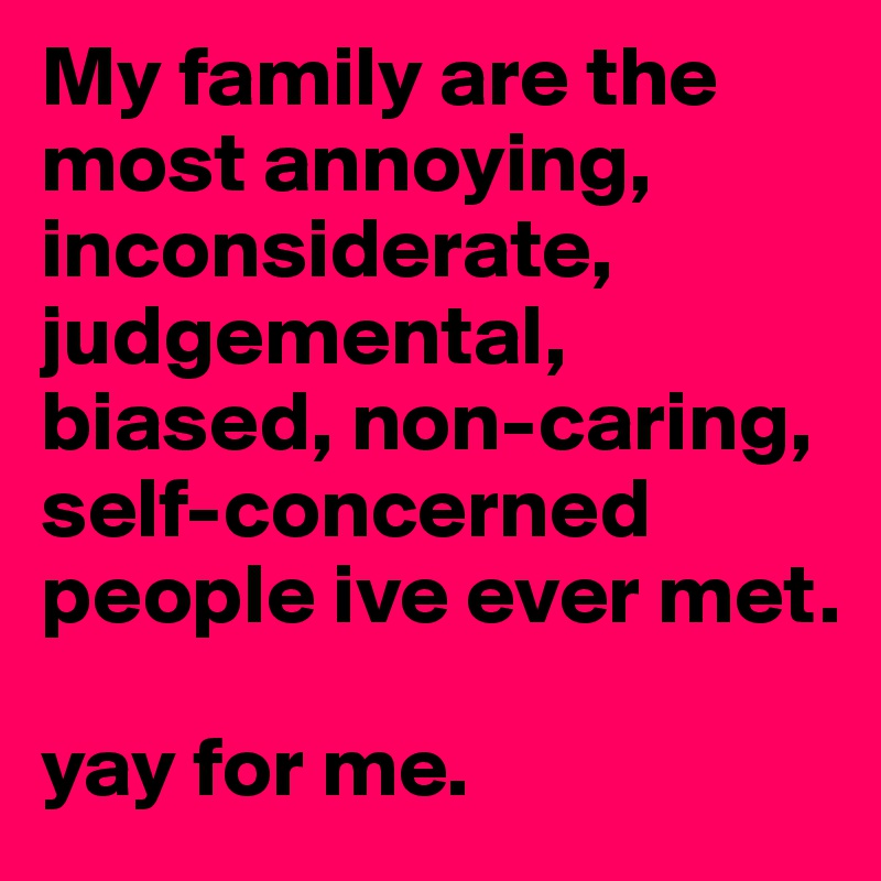 My family are the most annoying,
inconsiderate, judgemental, biased, non-caring, self-concerned people ive ever met. 

yay for me. 