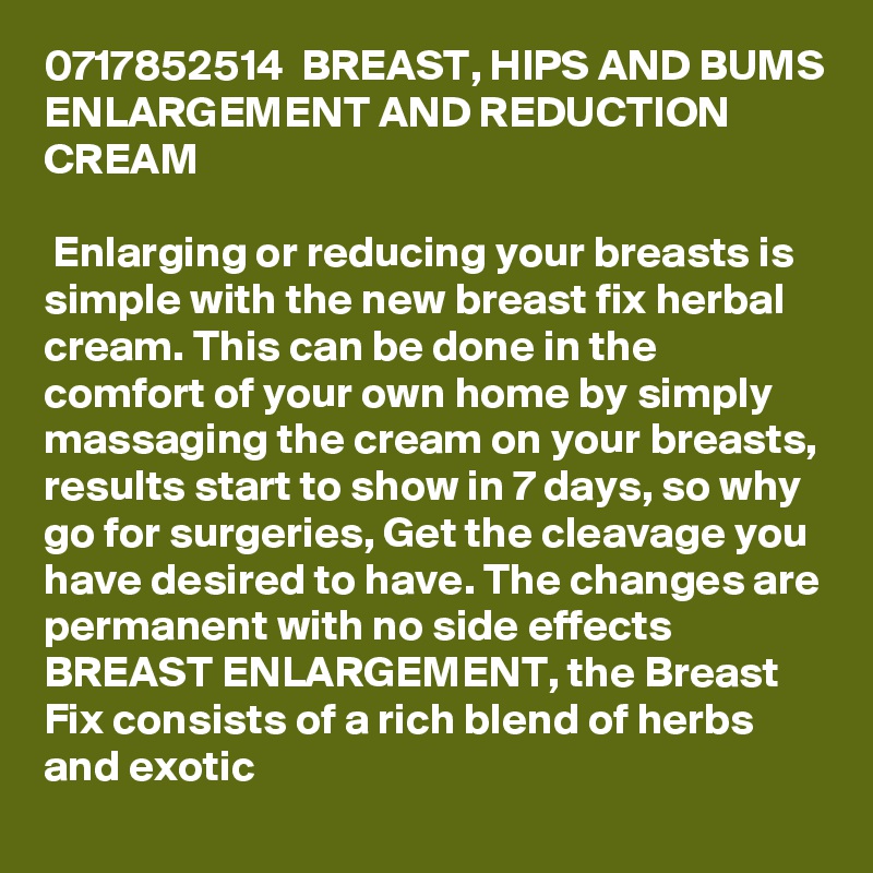 0717852514  BREAST, HIPS AND BUMS ENLARGEMENT AND REDUCTION CREAM 

 Enlarging or reducing your breasts is simple with the new breast fix herbal cream. This can be done in the comfort of your own home by simply massaging the cream on your breasts, results start to show in 7 days, so why go for surgeries, Get the cleavage you have desired to have. The changes are permanent with no side effects
BREAST ENLARGEMENT, the Breast Fix consists of a rich blend of herbs and exotic 