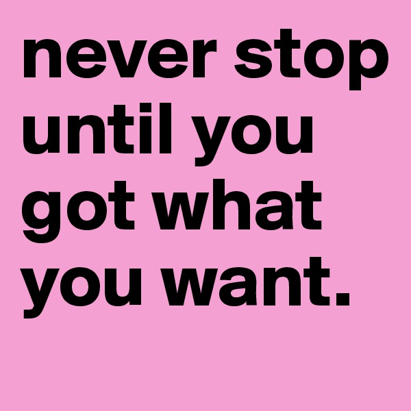 never stop until you got what you want.