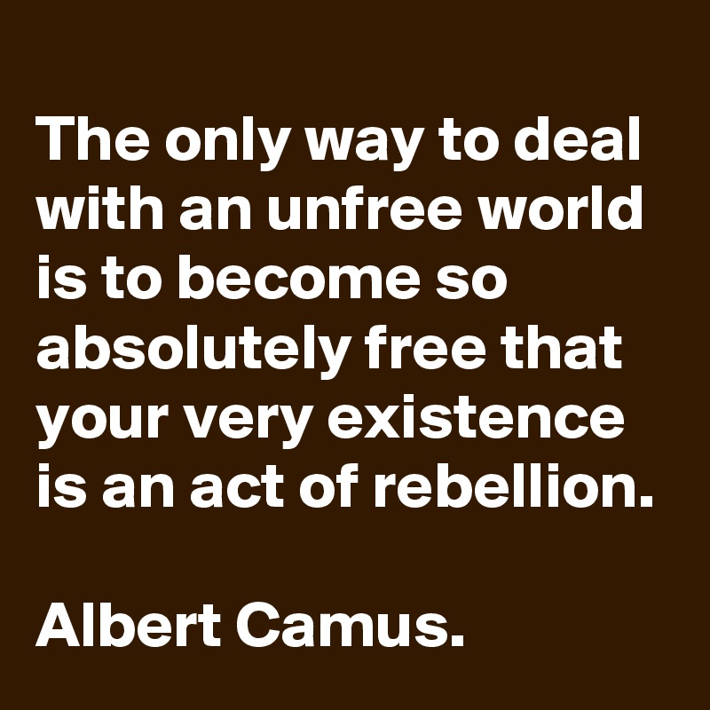 
The only way to deal with an unfree world is to become so absolutely free that your very existence is an act of rebellion. 
Albert Camus.