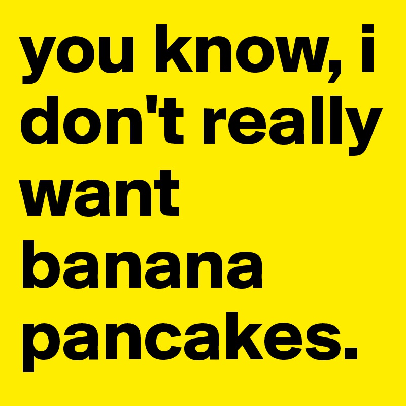 you know, i don't really want banana pancakes.