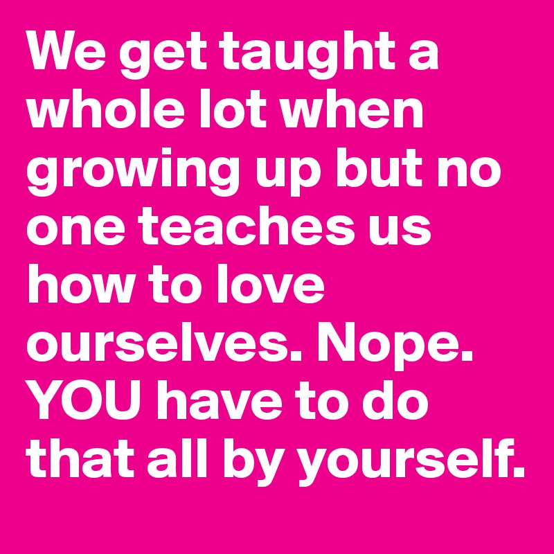We get taught a whole lot when growing up but no one teaches us how to love ourselves. Nope. YOU have to do that all by yourself.