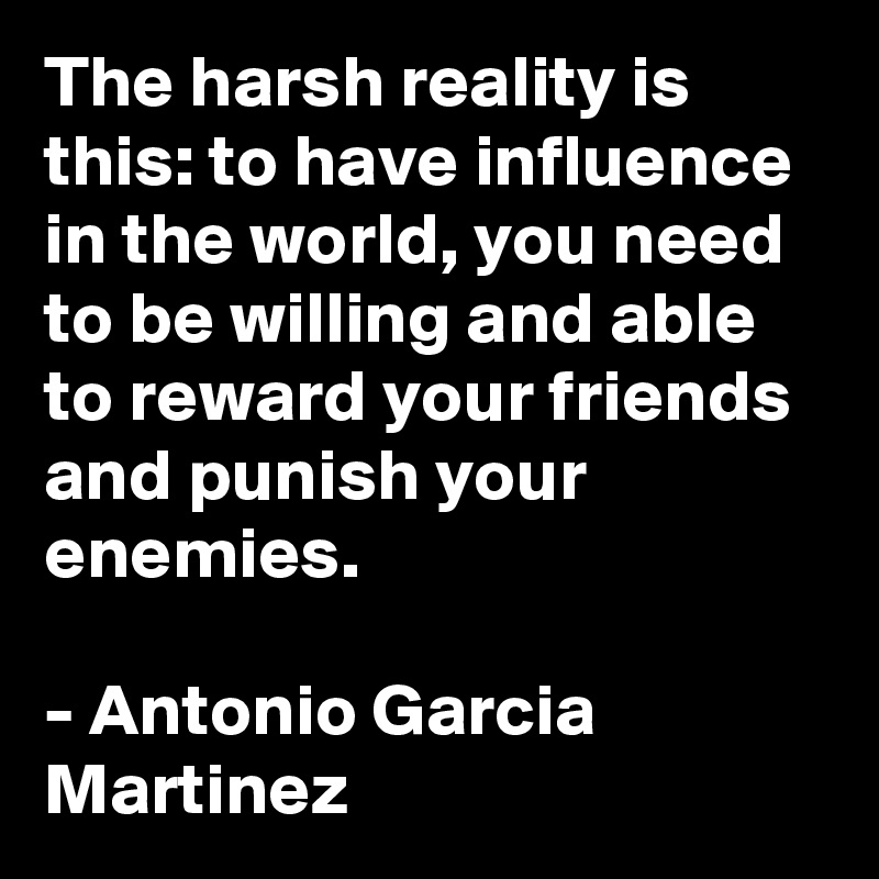 The harsh reality is this: to have influence in the world, you need to be willing and able to reward your friends and punish your enemies.

- Antonio Garcia Martinez