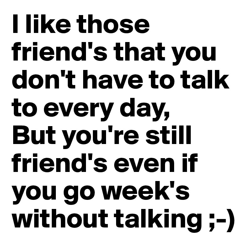 I like those friend's that you don't have to talk to every day,
But you're still friend's even if you go week's without talking ;-)