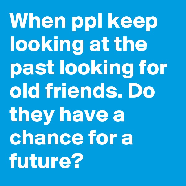 When ppl keep looking at the past looking for old friends. Do they have a chance for a future?