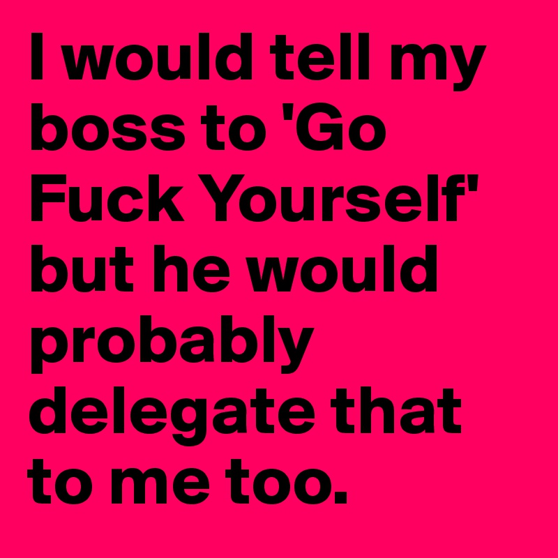 I would tell my boss to 'Go Fuck Yourself' but he would probably delegate that to me too. 