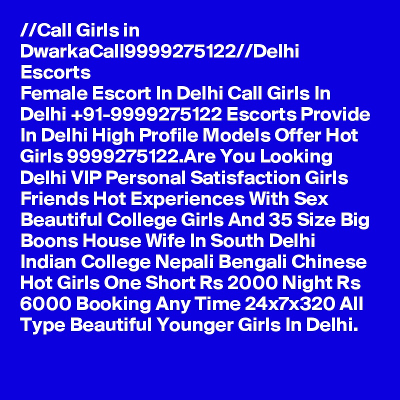 //?Call Girls in Dwarka?Call?9999275122?//Delhi Escorts
Female Escort In Delhi Call Girls In Delhi +91-9999275122 Escorts Provide In Delhi High Profile Models Offer Hot Girls 9999275122.Are You Looking Delhi VIP Personal Satisfaction Girls Friends Hot Experiences With Sex Beautiful College Girls And 35 Size Big Boons House Wife In South Delhi Indian College Nepali Bengali Chinese Hot Girls One Short Rs 2000 Night Rs 6000 Booking Any Time 24x7x320 All Type Beautiful Younger Girls In Delhi.
