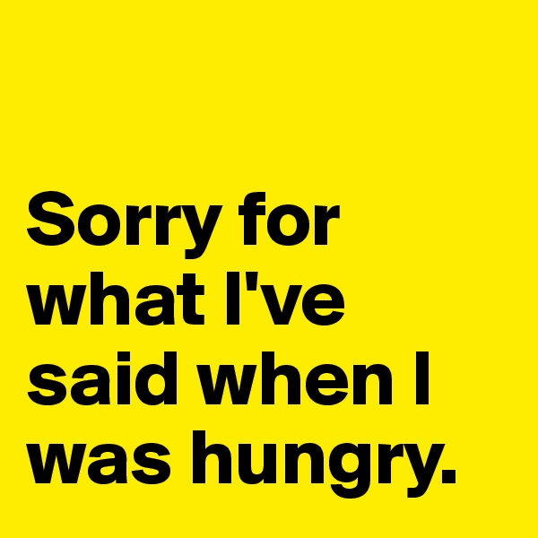 

Sorry for what I've said when I was hungry.