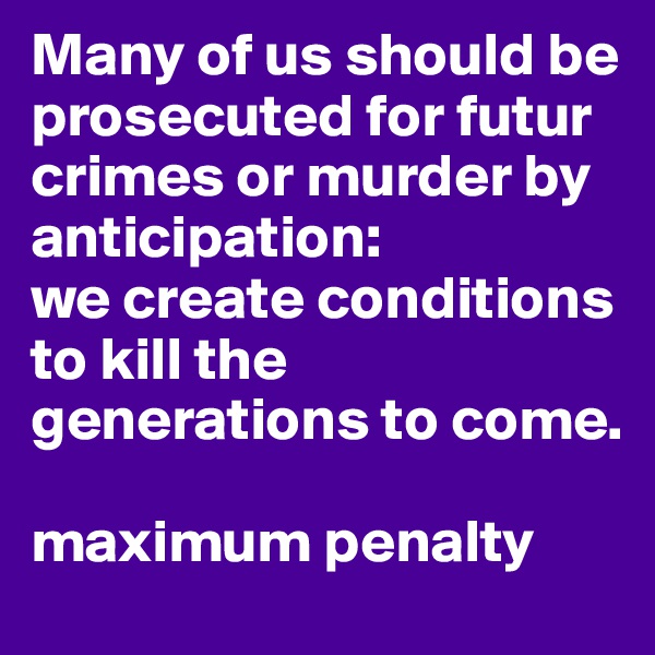 Many of us should be prosecuted for futur crimes or murder by anticipation: 
we create conditions to kill the generations to come.

maximum penalty