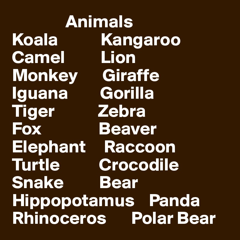                Animals
Koala            Kangaroo
Camel          Lion
Monkey       Giraffe
Iguana         Gorilla
Tiger            Zebra
Fox                Beaver
Elephant     Raccoon
Turtle           Crocodile
Snake          Bear
Hippopotamus    Panda
Rhinoceros       Polar Bear
