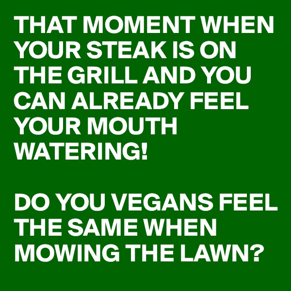 THAT MOMENT WHEN YOUR STEAK IS ON THE GRILL AND YOU CAN ALREADY FEEL YOUR MOUTH WATERING!

DO YOU VEGANS FEEL THE SAME WHEN MOWING THE LAWN?