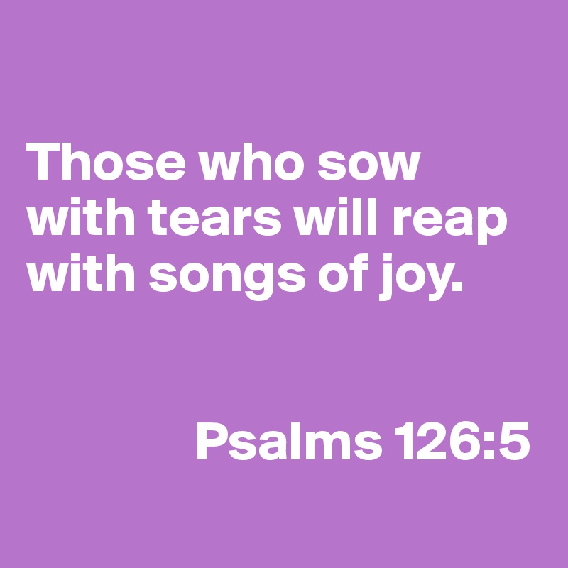 

Those who sow with tears will reap with songs of joy.

                   
               Psalms 126:5
