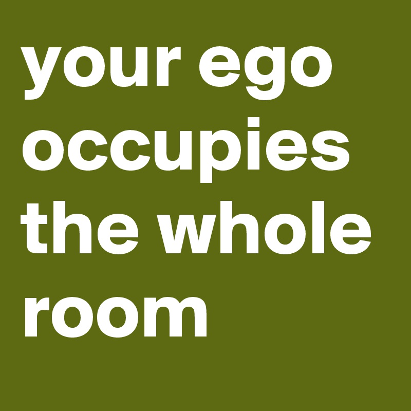 your ego occupies the whole room