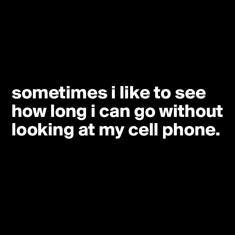 



sometimes i like to see how long i can go without looking at my cell phone. 



