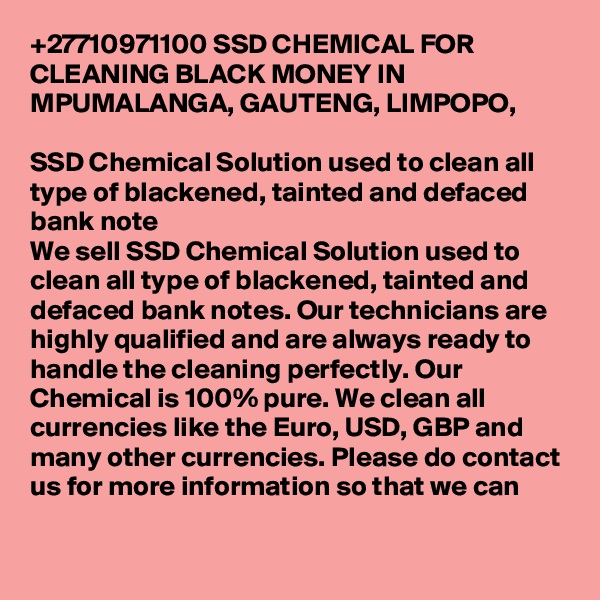 +27710971100 SSD CHEMICAL FOR CLEANING BLACK MONEY IN MPUMALANGA, GAUTENG, LIMPOPO,  

SSD Chemical Solution used to clean all type of blackened, tainted and defaced bank note
We sell SSD Chemical Solution used to clean all type of blackened, tainted and defaced bank notes. Our technicians are highly qualified and are always ready to handle the cleaning perfectly. Our Chemical is 100% pure. We clean all currencies like the Euro, USD, GBP and many other currencies. Please do contact us for more information so that we can 
