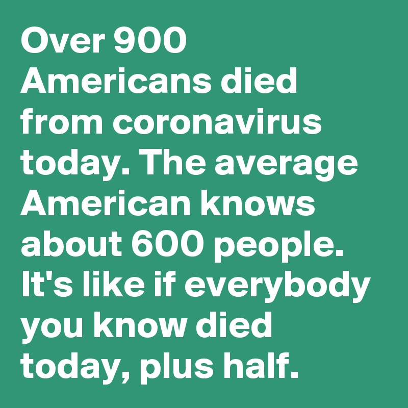 Over 900 Americans died from coronavirus today. The average American knows about 600 people. It's like if everybody you know died today, plus half.