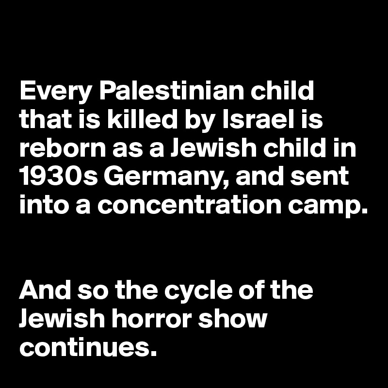 

Every Palestinian child that is killed by Israel is reborn as a Jewish child in 1930s Germany, and sent into a concentration camp. 


And so the cycle of the Jewish horror show continues. 