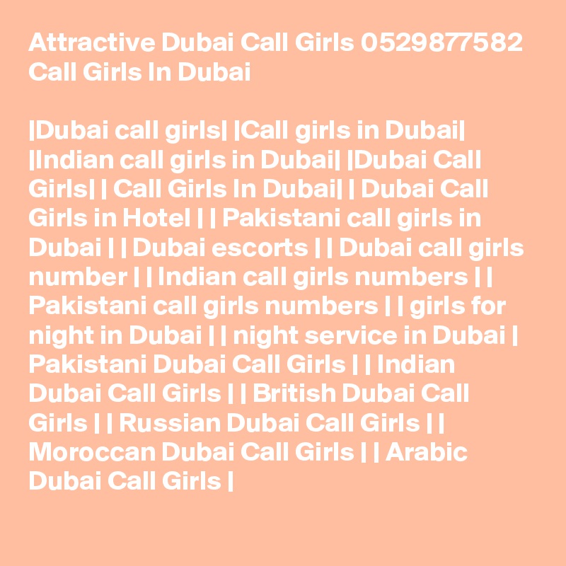 Attractive Dubai Call Girls 0529877582 Call Girls In Dubai

|Dubai call girls| |Call girls in Dubai| |Indian call girls in Dubai| |Dubai Call Girls| | Call Girls In Dubai| | Dubai Call Girls in Hotel | | Pakistani call girls in Dubai | | Dubai escorts | | Dubai call girls number | | Indian call girls numbers | | Pakistani call girls numbers | | girls for night in Dubai | | night service in Dubai | Pakistani Dubai Call Girls | | Indian Dubai Call Girls | | British Dubai Call Girls | | Russian Dubai Call Girls | | Moroccan Dubai Call Girls | | Arabic Dubai Call Girls |