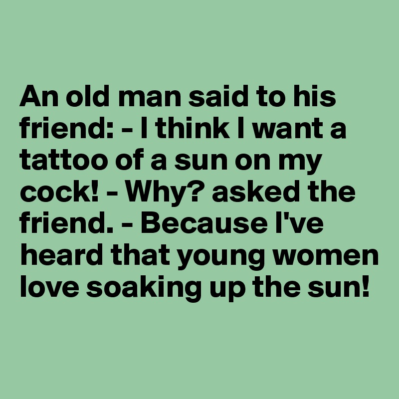 

An old man said to his friend: - I think I want a tattoo of a sun on my cock! - Why? asked the friend. - Because I've heard that young women love soaking up the sun!

