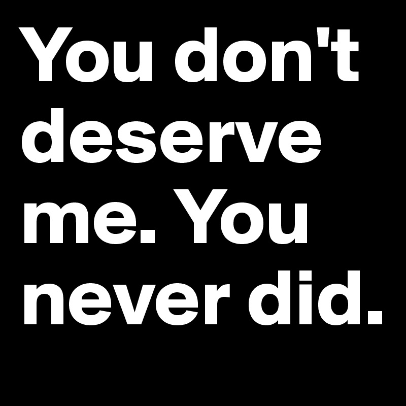 You don't deserve me. You never did.