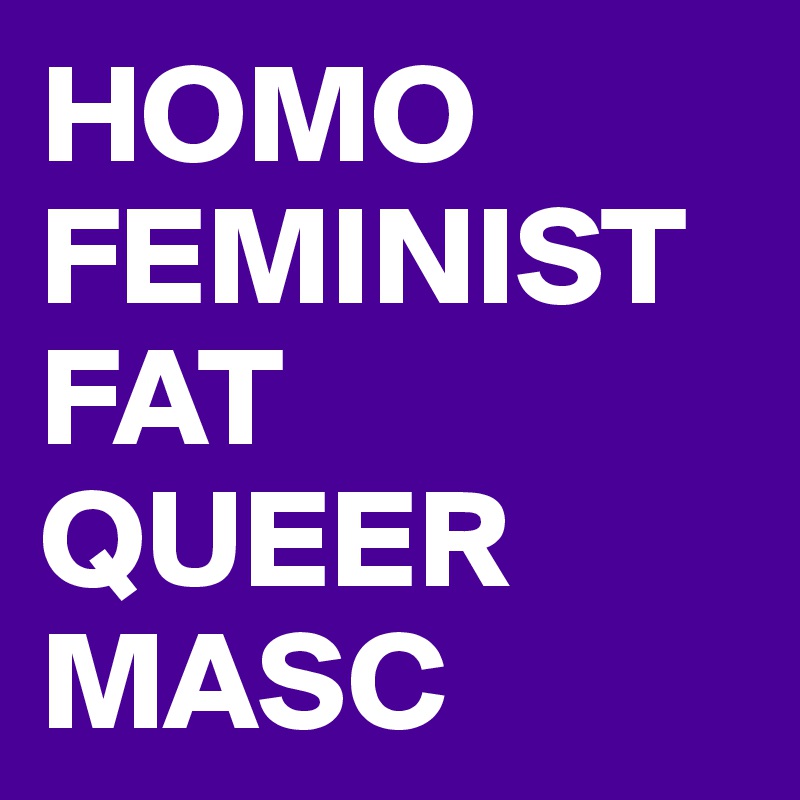 HOMO
FEMINIST
FAT QUEER 
MASC