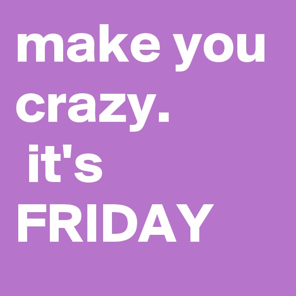 make you crazy.
 it's FRIDAY