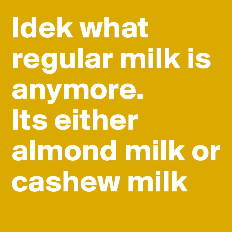 Idek what regular milk is anymore. 
Its either almond milk or cashew milk