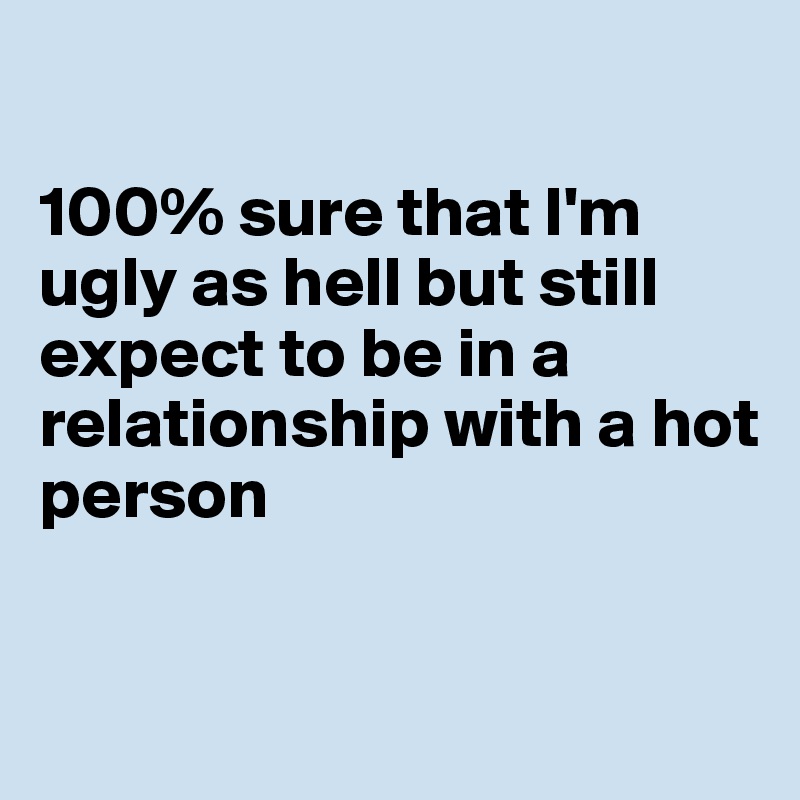 

100% sure that I'm ugly as hell but still expect to be in a relationship with a hot person


