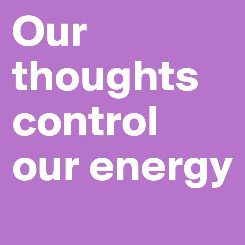 Our thoughts control our energy  