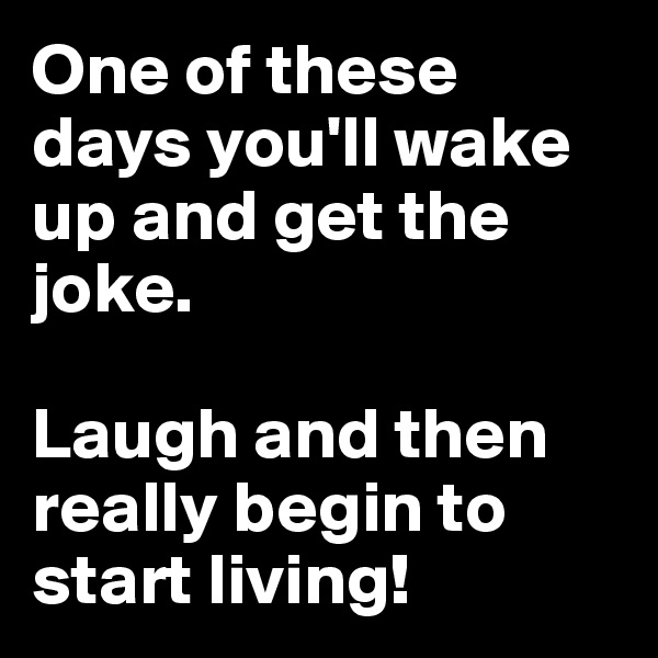 One of these days you'll wake up and get the joke.

Laugh and then really begin to start living!