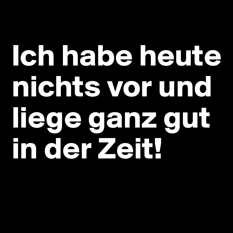 
Ich habe heute nichts vor und liege ganz gut in der Zeit! 
