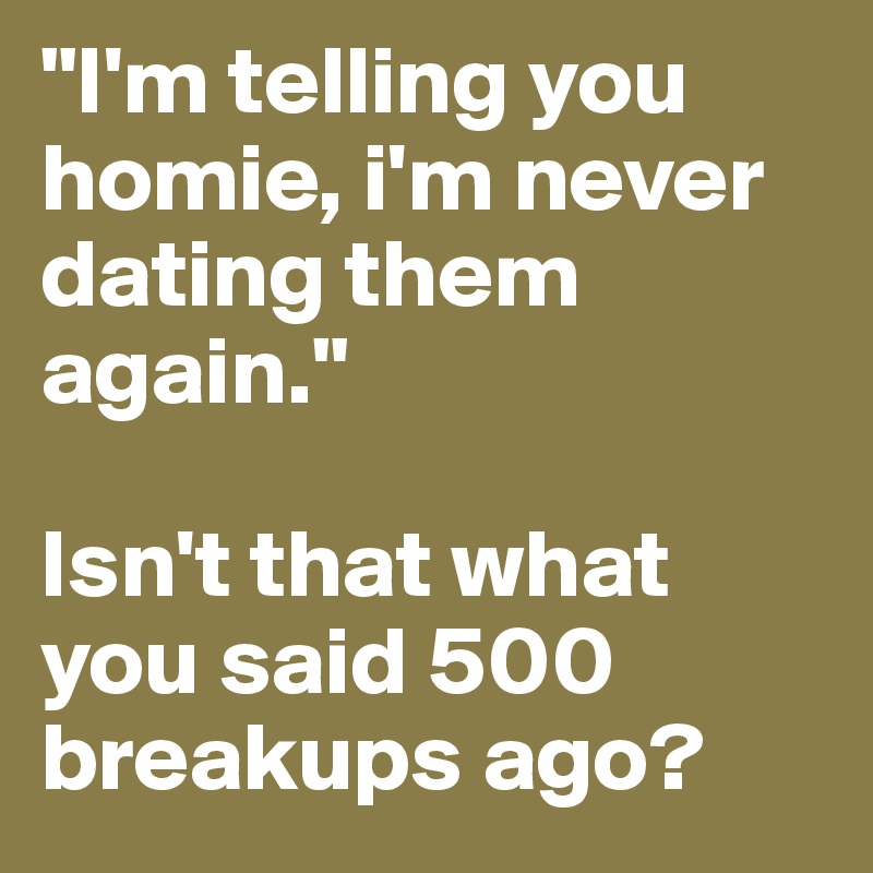 "I'm telling you homie, i'm never dating them again."

Isn't that what you said 500 breakups ago? 