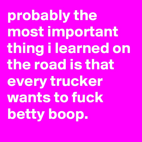 probably the most important thing i learned on the road is that every trucker wants to fuck betty boop.