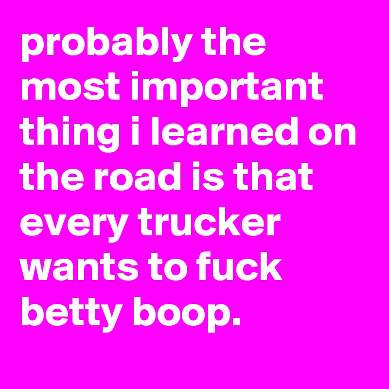 probably the most important thing i learned on the road is that every trucker wants to fuck betty boop.