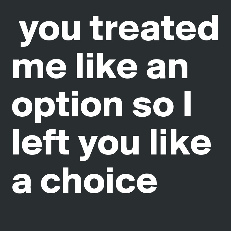  you treated me like an option so I left you like a choice 