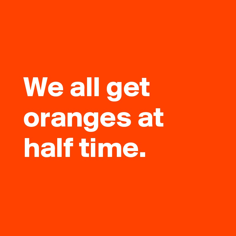 

  We all get
  oranges at 
  half time.

