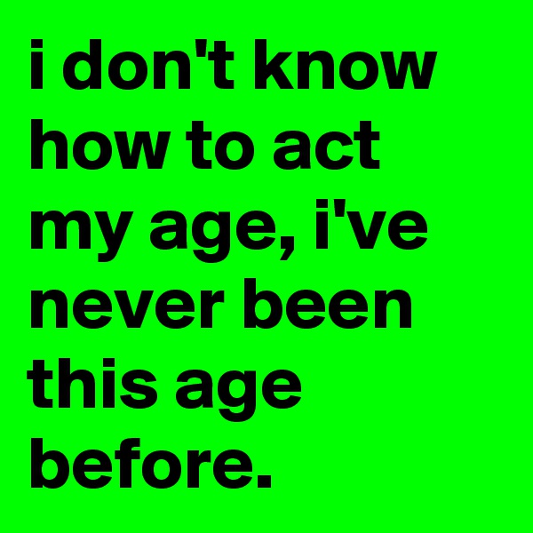 i don't know how to act my age, i've never been this age before.