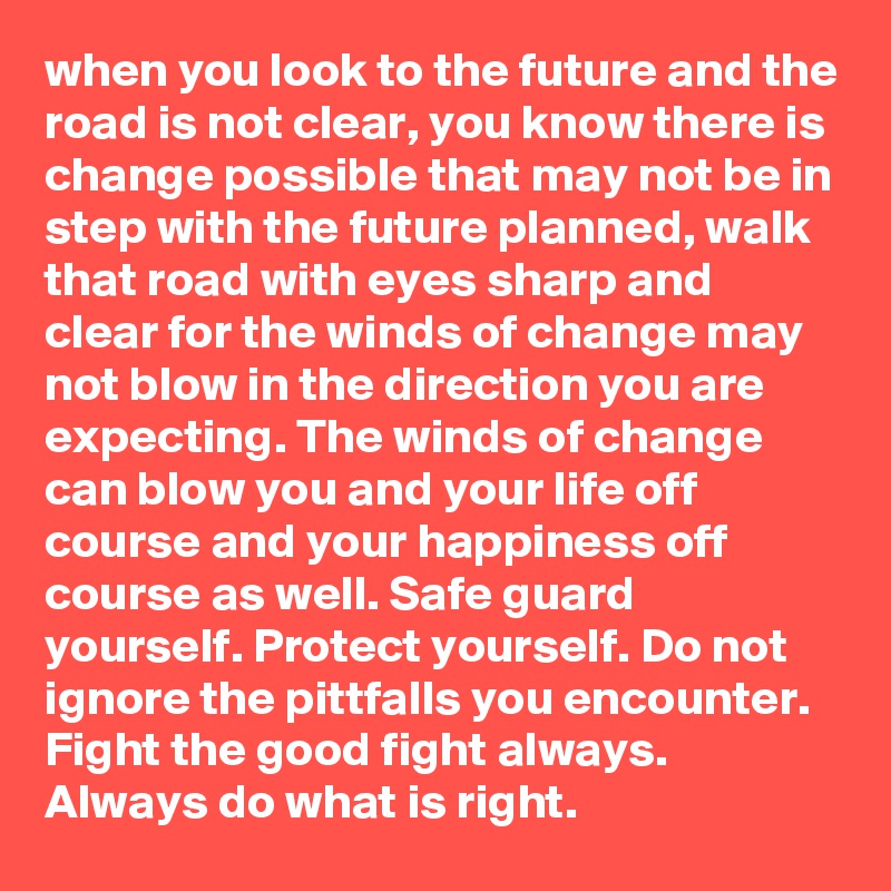 when you look to the future and the road is not clear, you know there is change possible that may not be in step with the future planned, walk that road with eyes sharp and clear for the winds of change may not blow in the direction you are expecting. The winds of change can blow you and your life off course and your happiness off course as well. Safe guard yourself. Protect yourself. Do not ignore the pittfalls you encounter. Fight the good fight always. Always do what is right.         