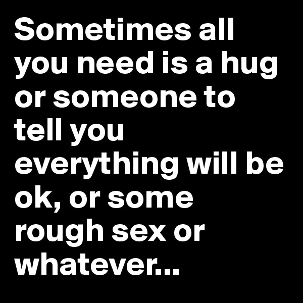Sometimes all you need is a hug or someone to tell you everything will be ok, or some rough sex or whatever...