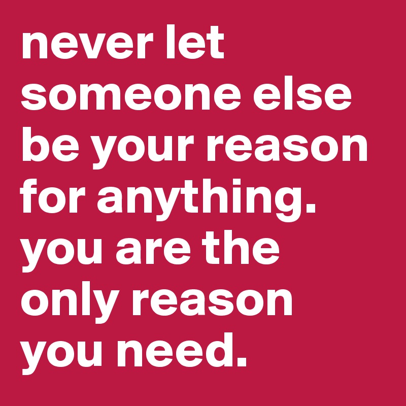 never let someone else be your reason for anything. you are the only reason you need.