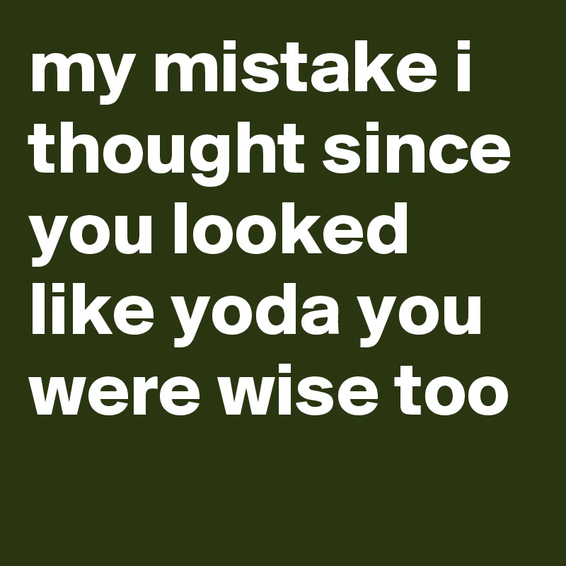 my mistake i thought since you looked like yoda you were wise too