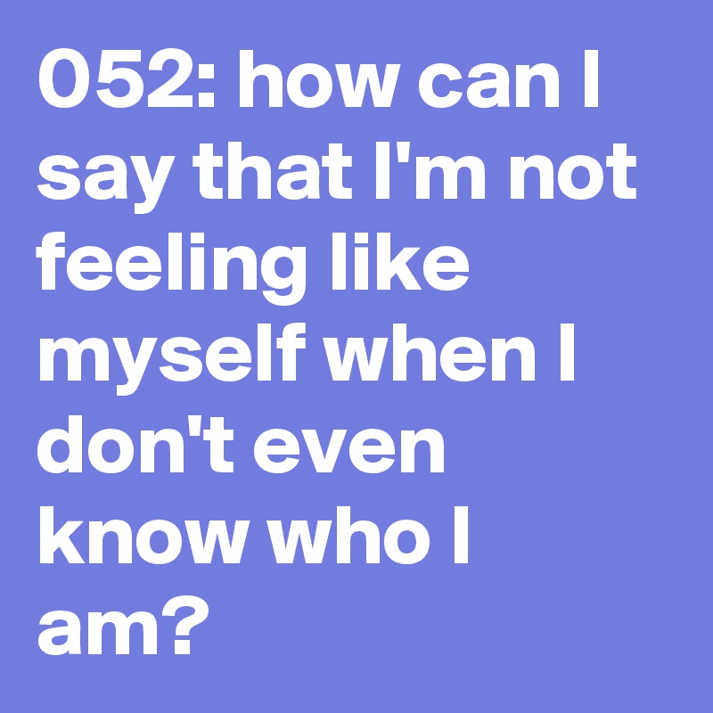 052: how can I say that I'm not feeling like myself when I don't even know who I am?