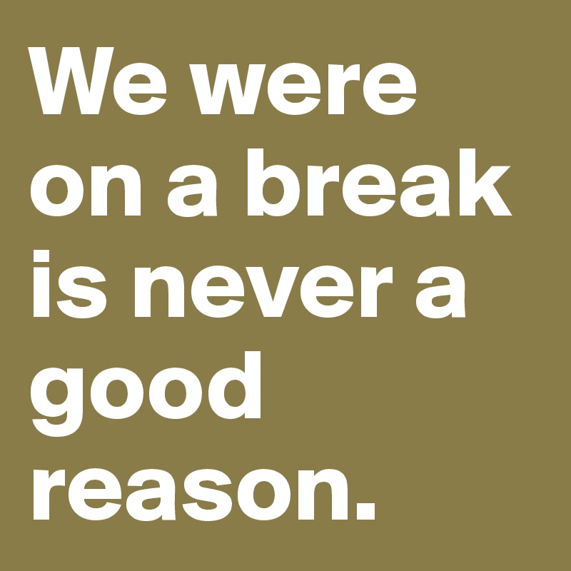 We were on a break is never a good reason. 