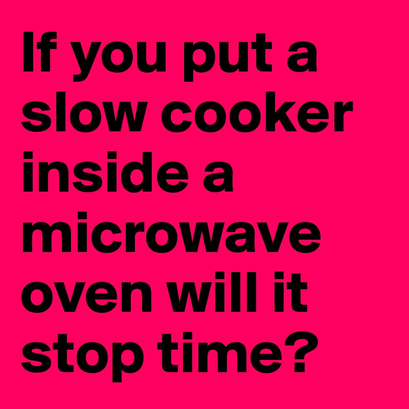 If you put a slow cooker inside a microwave oven will it stop time?