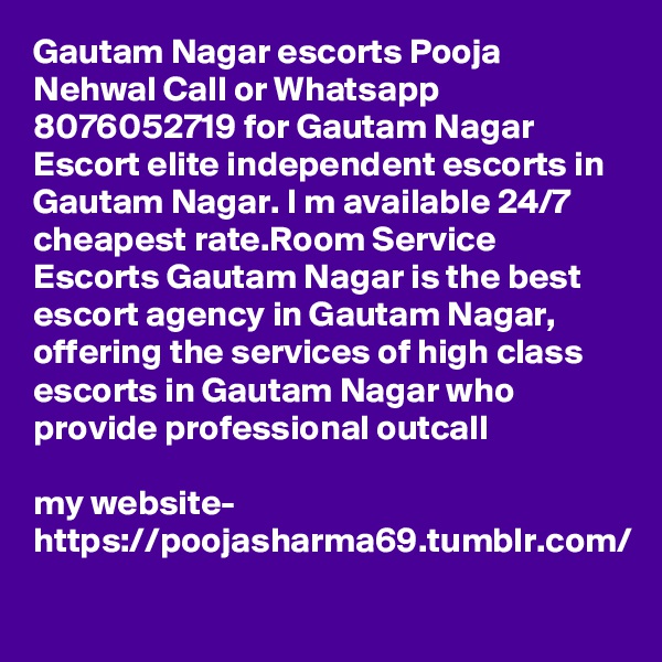 Gautam Nagar escorts Pooja Nehwal Call or Whatsapp 8076052719 for Gautam Nagar Escort elite independent escorts in Gautam Nagar. I m available 24/7 cheapest rate.Room Service Escorts Gautam Nagar is the best escort agency in Gautam Nagar, offering the services of high class escorts in Gautam Nagar who provide professional outcall 

my website- https://poojasharma69.tumblr.com/
