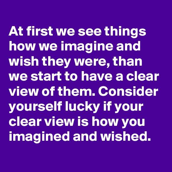 
At first we see things how we imagine and wish they were, than we start to have a clear view of them. Consider yourself lucky if your clear view is how you imagined and wished.
